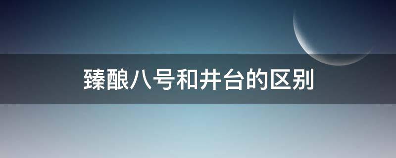 臻酿八号和井台的区别 水井坊臻酿八号和井台有什么区别