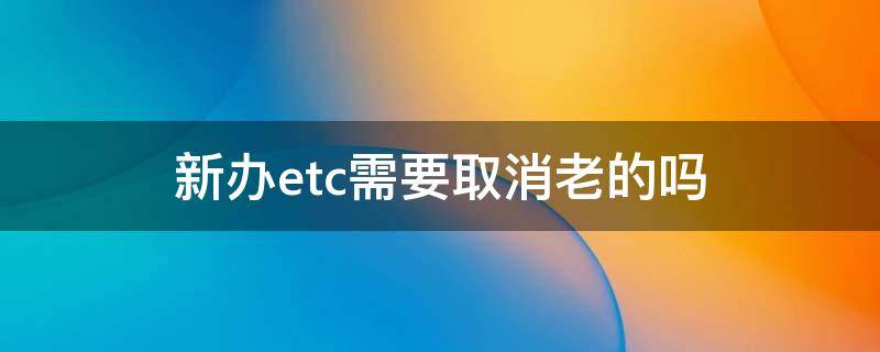 新办etc需要取消老的吗（办新的etc原来的必须要消除吗?）