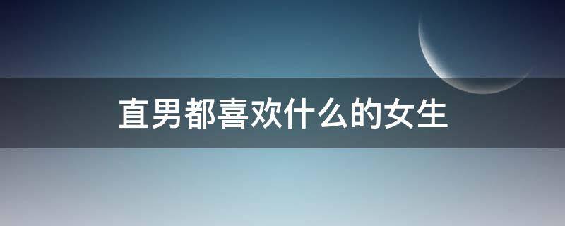 直男都喜欢什么的女生 直男喜欢哪种女生