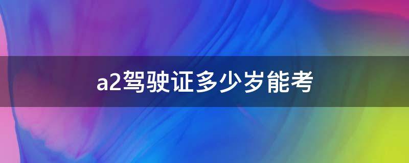 a2驾驶证多少岁能考 a2多少岁可以考驾照