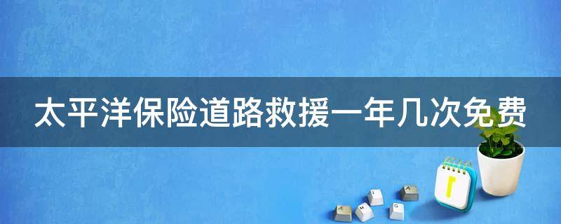 太平洋保险道路救援一年几次免费 太平洋车险的道路救援免费几次