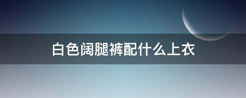 白色阔腿裤配什么上衣 白色阔腿裤配什么上衣好看图片