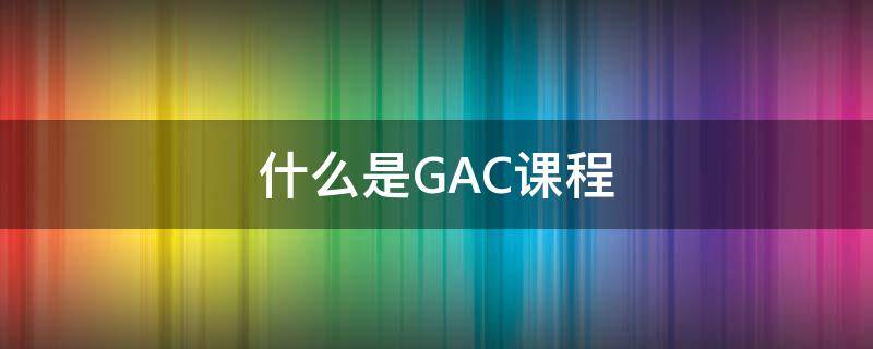 什么是GAC课程（gac课程内容）