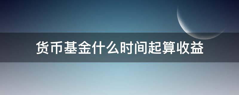 货币基金什么时间起算收益 申购货币基金是从哪天开始计算收益?