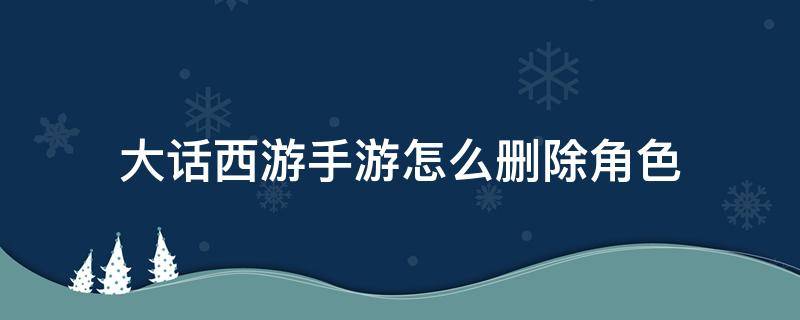 大话西游手游怎么删除角色 大话西游手游怎么删除角色?