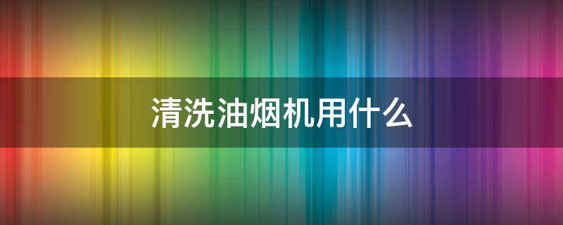 清洗油烟机用什么 清洗油烟机用什么清洁剂好