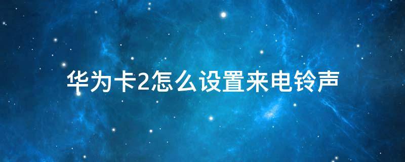 华为卡2怎么设置来电铃声（华为卡2怎么设置来电铃声QQ音乐截取）