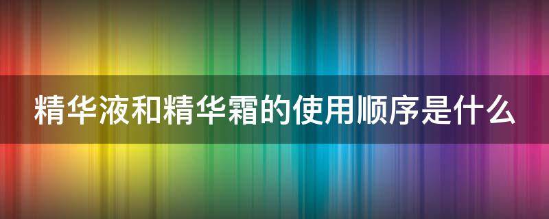 精华液和精华霜的使用顺序是什么 精华液和精华霜的使用顺序是什么样的