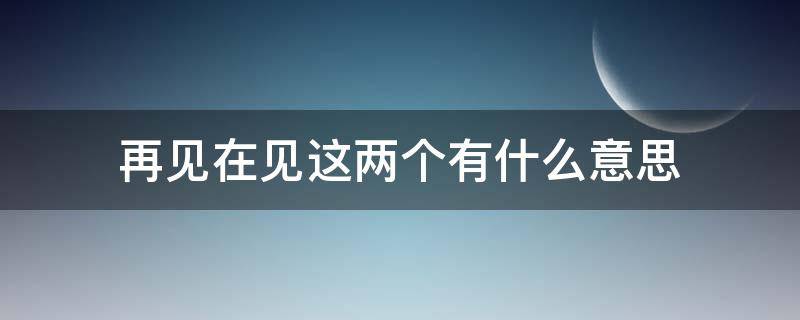 再见在见这两个有什么意思 再见是什么意思