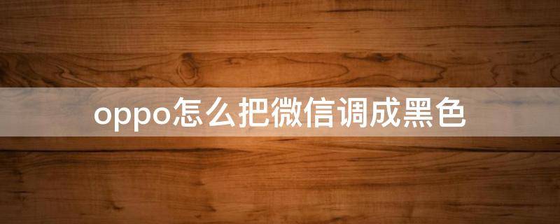 oppo怎么把微信调成黑色 oppo手机微信可以调成黑色吗