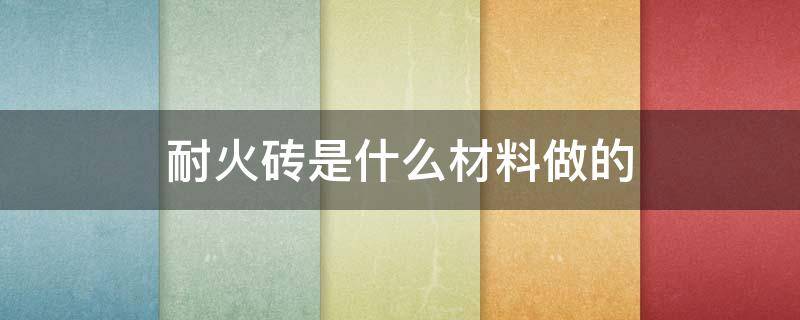 耐火砖是什么材料做的 制作耐火砖材料有哪些