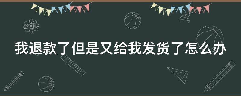 我退款了但是又给我发货了怎么办（我退款成功了但是又给我发货了怎么办）