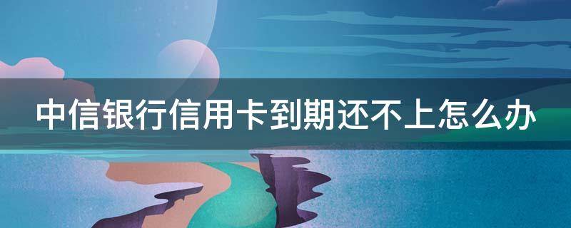 中信银行信用卡到期还不上怎么办（中信银行到期还款日可以延后几天）