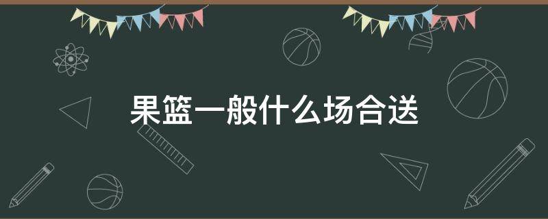 果篮一般什么场合送 果篮可以送礼吗