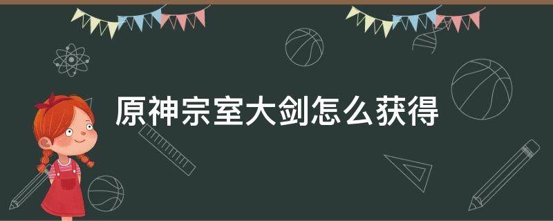 原神宗室大剑怎么获得 原神宗室大剑和祭礼大剑