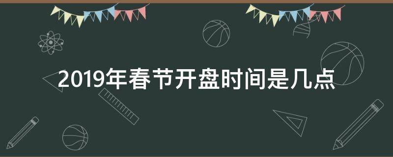 2019年春节开盘时间是几点 春节什么时候开盘