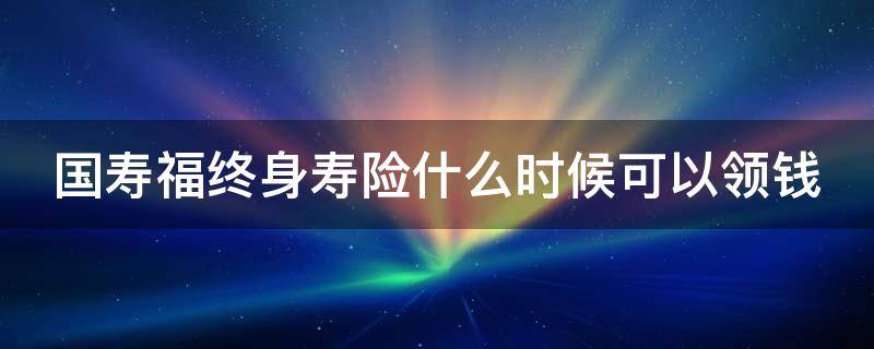 国寿福终身寿险什么时候可以领钱 国寿福终身寿险最后拿到本金吗