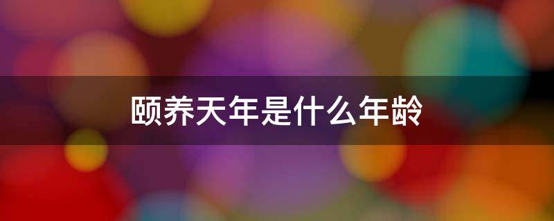 颐养天年是什么年龄（颐养天年的天年是多少岁）