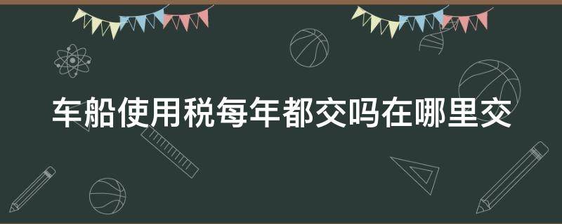 车船使用税每年都交吗在哪里交 车船税每年都要交吗在哪里交