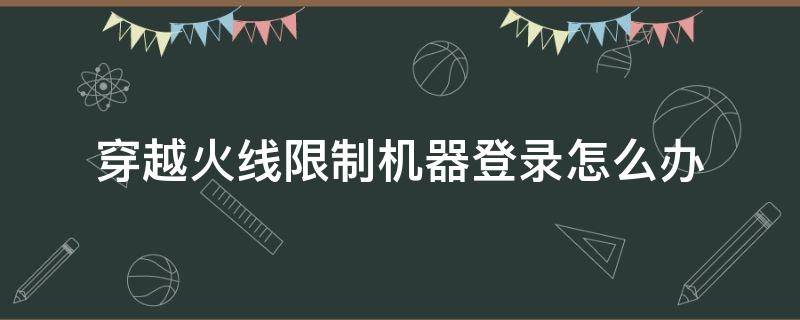 穿越火线限制机器登录怎么办（穿越火线限制机器登录怎么解决）