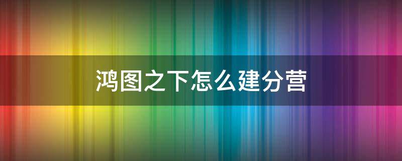 鸿图之下怎么建分营 鸿图之下分营怎么建好