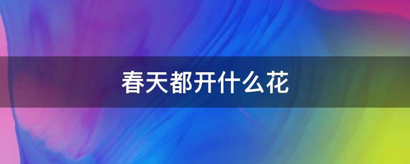 春天都开什么花（春天都开什么花都是什么颜色）