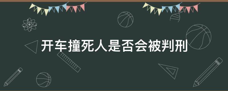 开车撞死人是否会被判刑（请问开车撞死人了,会被判刑吗）