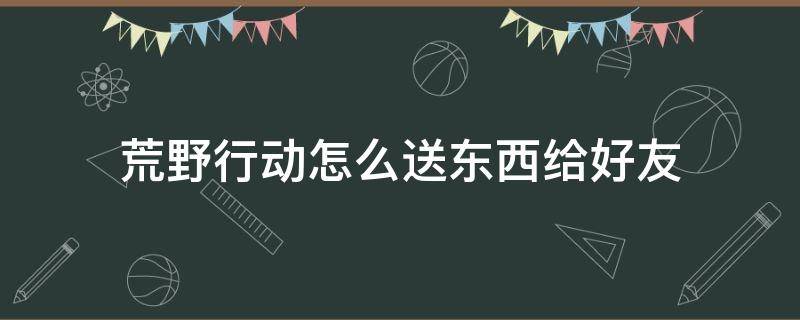 荒野行动怎么送东西给好友 荒野求生怎么赠送东西给好友