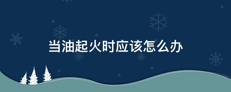 当油起火时应该怎么办（起油火了怎么办）