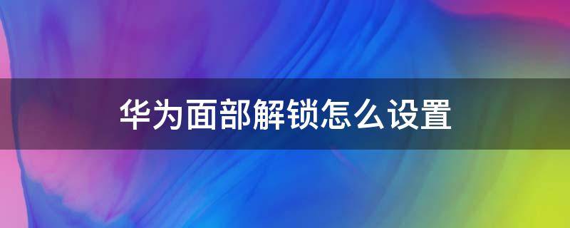 华为面部解锁怎么设置 华为面部解锁怎么设置两个人