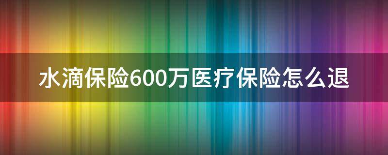 水滴保险600万医疗保险怎么退（水滴保险600万医疗保险怎么退款）