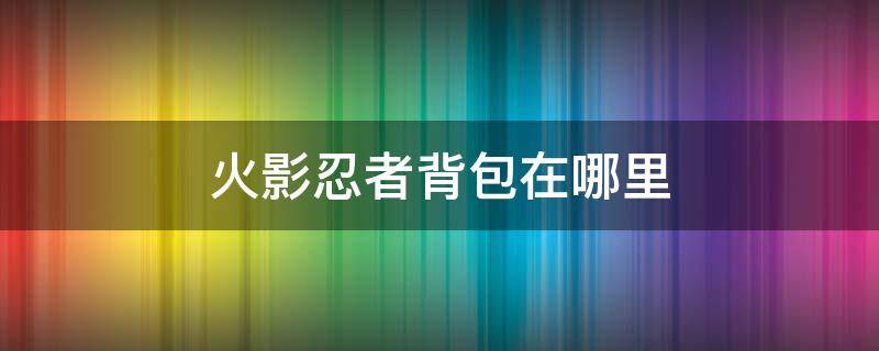 火影忍者背包在哪里 火影忍者背包在哪里打开