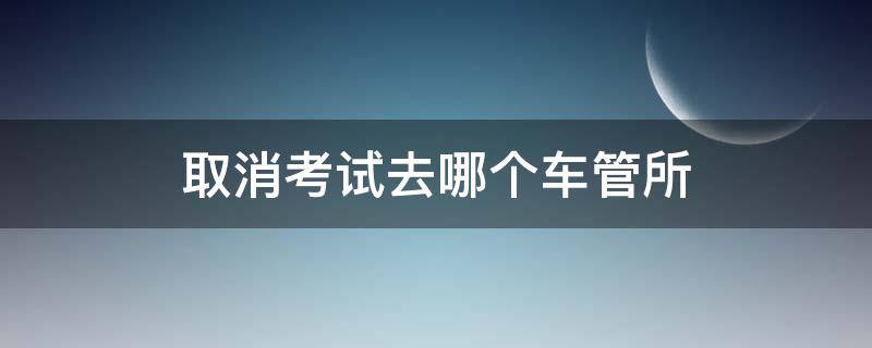 取消考试去哪个车管所 取消考试去哪个车管所洛阳