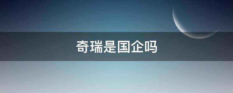 奇瑞是国企吗（奇瑞是国企吗 稳定吗）