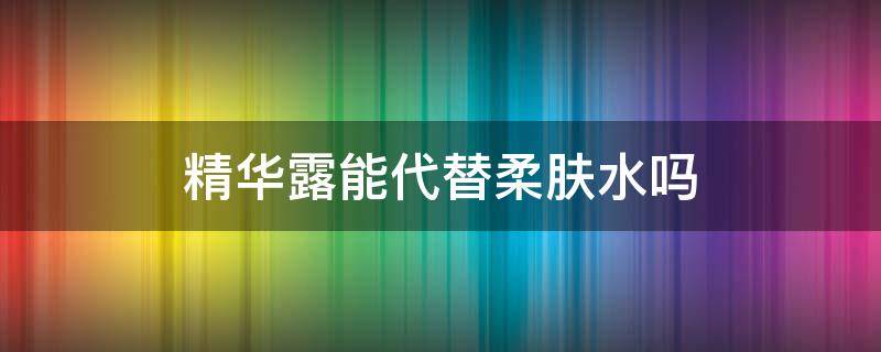 精华露能代替柔肤水吗（先用柔肤水还是精华露）