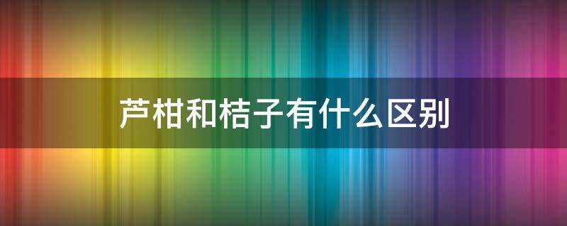 芦柑和桔子有什么区别 芦柑和桔子有什么区别?