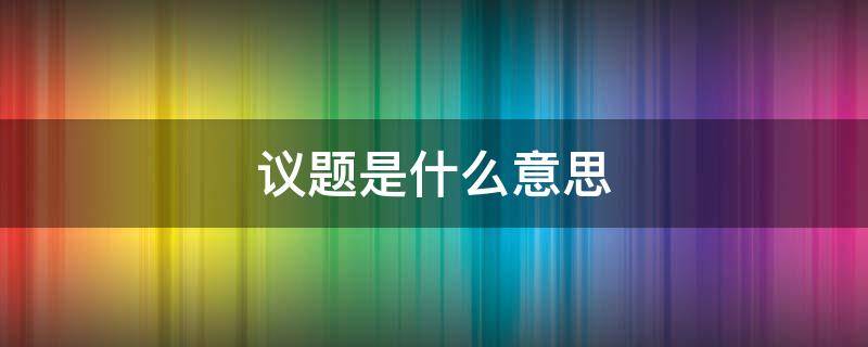 议题是什么意思（党委会第一议题是什么意思）