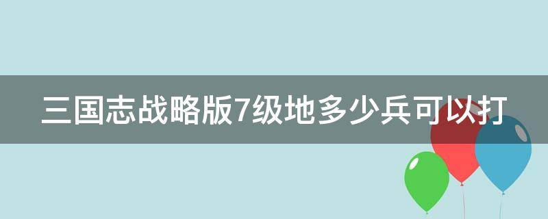 三国志战略版7级地多少兵可以打 三国志战略版7级地多少兵可以打7级地打法攻略