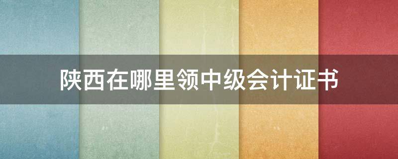 陕西在哪里领中级会计证书（陕西省会计初级证书）