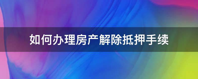 如何办理房产解除抵押手续（解除房产抵押需要什么手续）
