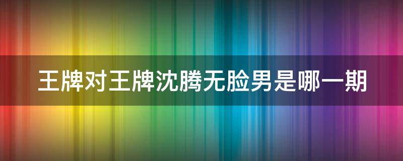 王牌对王牌沈腾无脸男是哪一期（王牌对王牌沈腾无脸男是哪一季）