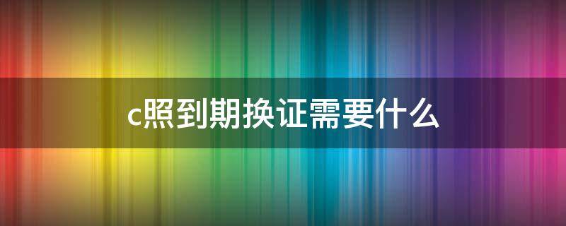 c照到期换证需要什么 c照到期怎么换证