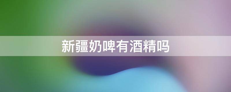 新疆奶啤有酒精吗 新疆奶啤是啤酒吗