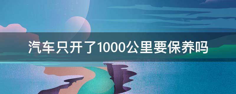 汽车只开了1000公里要保养吗 车开到10000公里需要保养吗