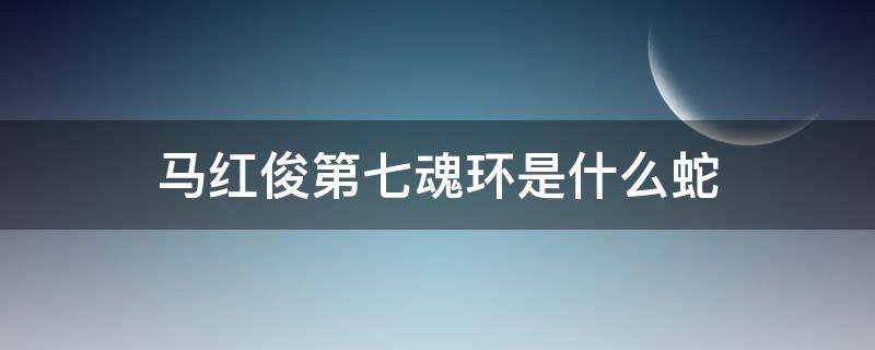 马红俊第七魂环是什么蛇（马红俊靠吸收哪只蛇获得第七魂环）