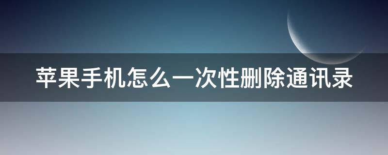 苹果手机怎么一次性删除通讯录 苹果手机怎么一次性删除通讯录人员