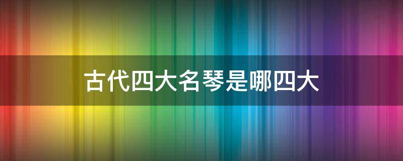 古代四大名琴是哪四大（中国古代四大名琴分别是哪四大）