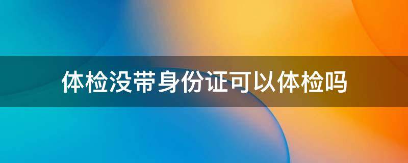 体检没带身份证可以体检吗 没带身份证可以体检吗?