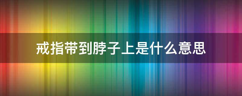 戒指带到脖子上是什么意思（戴在脖子上的戒指是怎么系的）