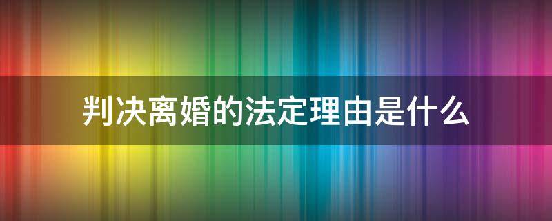 判决离婚的法定理由是什么（构成离婚的法定理由）